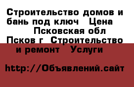 Строительство домов и бань под ключ › Цена ­ 100 - Псковская обл., Псков г. Строительство и ремонт » Услуги   